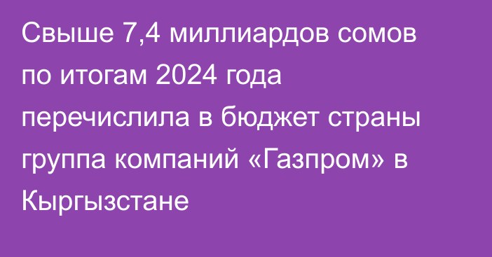 Свыше 7,4 миллиардов сомов по итогам 2024 года перечислила в бюджет страны группа компаний «Газпром» в Кыргызстане